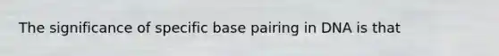 The significance of specific base pairing in DNA is that