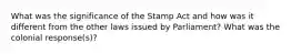 What was the significance of the Stamp Act and how was it different from the other laws issued by Parliament? What was the colonial response(s)?