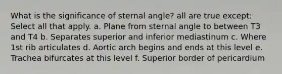 What is the significance of sternal angle? all are true except: Select all that apply. a. Plane from sternal angle to between T3 and T4 b. Separates superior and inferior mediastinum c. Where 1st rib articulates d. Aortic arch begins and ends at this level e. Trachea bifurcates at this level f. Superior border of pericardium