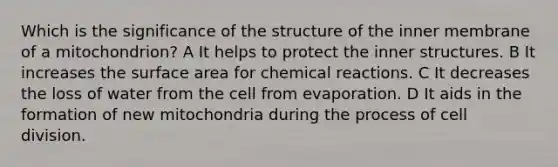 Which is the significance of the structure of the inner membrane of a mitochondrion? A It helps to protect the inner structures. B It increases the surface area for chemical reactions. C It decreases the loss of water from the cell from evaporation. D It aids in the formation of new mitochondria during the process of cell division.