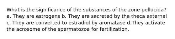 What is the significance of the substances of the zone pellucida? a. They are estrogens b. They are secreted by the theca external c. They are converted to estradiol by aromatase d.They activate the acrosome of the spermatozoa for fertilization.