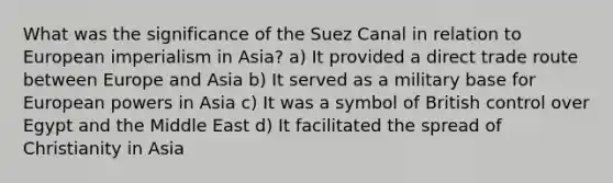 What was the significance of the Suez Canal in relation to European imperialism in Asia? a) It provided a direct trade route between Europe and Asia b) It served as a military base for European powers in Asia c) It was a symbol of British control over Egypt and the Middle East d) It facilitated the spread of Christianity in Asia