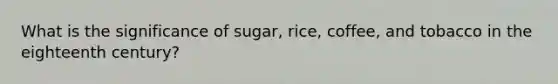 What is the significance of sugar, rice, coffee, and tobacco in the eighteenth century?