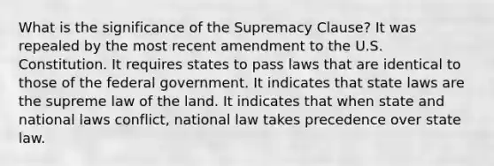 What is the significance of the Supremacy Clause? It was repealed by the most recent amendment to the U.S. Constitution. It requires states to pass laws that are identical to those of the federal government. It indicates that state laws are the supreme law of the land. It indicates that when state and national laws conflict, national law takes precedence over state law.