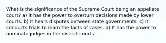 What is the significance of the Supreme Court being an appellate court? a) It has the power to overturn decisions made by lower courts. b) It hears disputes between state governments. c) It conducts trials to learn the facts of cases. d) It has the power to nominate judges in the district courts.