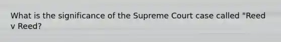 What is the significance of the Supreme Court case called "Reed v Reed?