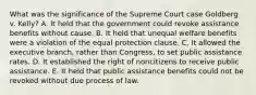 What was the significance of the Supreme Court case Goldberg v. Kelly? A. It held that the government could revoke assistance benefits without cause. B. It held that unequal welfare benefits were a violation of the equal protection clause. C. It allowed the executive branch, rather than Congress, to set public assistance rates. D. It established the right of noncitizens to receive public assistance. E. It held that public assistance benefits could not be revoked without due process of law.