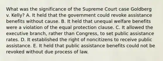 What was the significance of the Supreme Court case Goldberg v. Kelly? A. It held that the government could revoke assistance benefits without cause. B. It held that unequal welfare benefits were a violation of the equal protection clause. C. It allowed the executive branch, rather than Congress, to set public assistance rates. D. It established the right of noncitizens to receive public assistance. E. It held that public assistance benefits could not be revoked without due process of law.