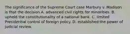 The significance of the Supreme Court case Marbury v. Madison is that the decision A. advanced civil rights for minorities. B. upheld the constitutionality of a national bank. C. limited Presidential control of foreign policy. D. established the power of judicial review.