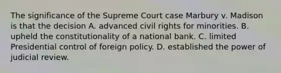 The significance of the Supreme Court case Marbury v. Madison is that the decision A. advanced civil rights for minorities. B. upheld the constitutionality of a national bank. C. limited Presidential control of foreign policy. D. established the power of judicial review.