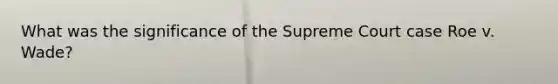 What was the significance of the Supreme Court case Roe v. Wade?