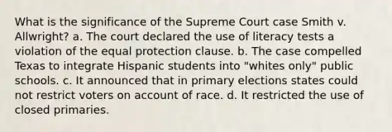 What is the significance of the Supreme Court case Smith v. Allwright? a. The court declared the use of literacy tests a violation of the equal protection clause. b. The case compelled Texas to integrate Hispanic students into "whites only" public schools. c. It announced that in primary elections states could not restrict voters on account of race. d. It restricted the use of closed primaries.