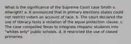 What is the significance of the Supreme Court case Smith v. Allwright? a. It announced that in primary elections states could not restrict voters on account of race. b. The court declared the use of literacy tests a violation of the equal protection clause. c. The case compelled Texas to integrate Hispanic students into "whites only" public schools. d. It restricted the use of closed primaries.