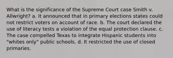 What is the significance of the Supreme Court case Smith v. Allwright? a. It announced that in primary elections states could not restrict voters on account of race. b. The court declared the use of literacy tests a violation of the equal protection clause. c. The case compelled Texas to integrate Hispanic students into "whites only" public schools. d. It restricted the use of closed primaries.