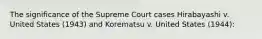 The significance of the Supreme Court cases Hirabayashi v. United States (1943) and Korematsu v. United States (1944):