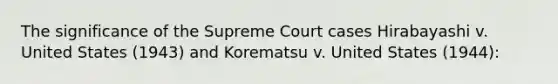 The significance of the Supreme Court cases Hirabayashi v. United States (1943) and Korematsu v. United States (1944):