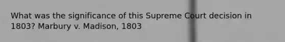 What was the significance of this Supreme Court decision in 1803? Marbury v. Madison, 1803