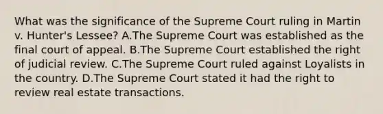 What was the significance of the Supreme Court ruling in Martin v. Hunter's Lessee? A.The Supreme Court was established as the final court of appeal. B.The Supreme Court established the right of judicial review. C.The Supreme Court ruled against Loyalists in the country. D.The Supreme Court stated it had the right to review real estate transactions.