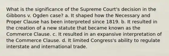 What is the significance of the Supreme Court's decision in the Gibbons v. Ogden case? a. It shaped how the Necessary and Proper Clause has been interpreted since 1819. b. It resulted in the creation of a new statute that became known as the Commerce Clause. c. It resulted in an expansive interpretation of the Commerce Clause. d. It limited Congress's ability to regulate interstate and international trade.