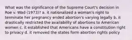 What was the significance of the Supreme Court's decision in Roe v. Wad (1973)? a. it nationalized a woman's right to terminate her pregnancy ended abortion's varying legally b. it drastically restricted the availability of abortions to American women c. it established that Americans have a constitution right to privacy d. it removed the states form abortion rights policy