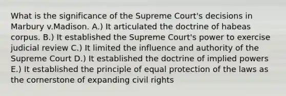 What is the significance of the Supreme Court's decisions in Marbury v.Madison. A.) It articulated the doctrine of habeas corpus. B.) It established the Supreme Court's power to exercise judicial review C.) It limited the influence and authority of the Supreme Court D.) It established the doctrine of implied powers E.) It established the principle of equal protection of the laws as the cornerstone of expanding civil rights