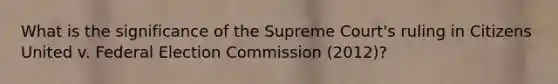 What is the significance of the Supreme Court's ruling in Citizens United v. Federal Election Commission (2012)?