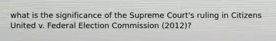 what is the significance of the Supreme Court's ruling in Citizens United v. Federal Election Commission (2012)?