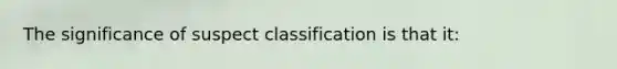 The significance of suspect classification is that it: