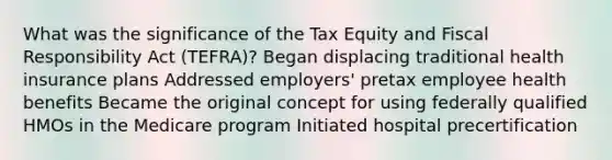 What was the significance of the Tax Equity and Fiscal Responsibility Act (TEFRA)? Began displacing traditional health insurance plans Addressed employers' pretax employee health benefits Became the original concept for using federally qualified HMOs in the Medicare program Initiated hospital precertification