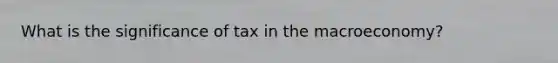 What is the significance of tax in the macroeconomy?