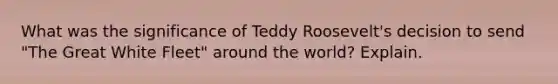 What was the significance of Teddy Roosevelt's decision to send "The Great White Fleet" around the world? Explain.