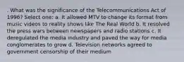 . What was the significance of the Telecommunications Act of 1996? Select one: a. It allowed MTV to change its format from music videos to reality shows like The Real World b. It resolved the press wars between newspapers and radio stations c. It deregulated the media industry and paved the way for media conglomerates to grow d. Television networks agreed to government censorship of their medium