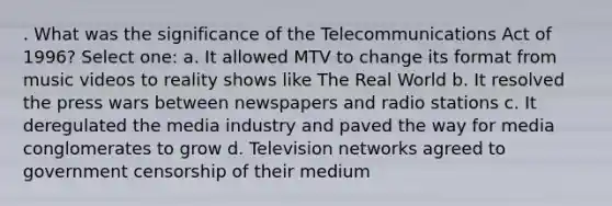 . What was the significance of the Telecommunications Act of 1996? Select one: a. It allowed MTV to change its format from music videos to reality shows like The Real World b. It resolved the press wars between newspapers and radio stations c. It deregulated the media industry and paved the way for media conglomerates to grow d. Television networks agreed to government censorship of their medium