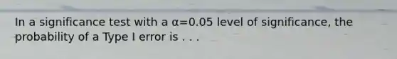 In a significance test with a α=0.05 level of significance, the probability of a Type I error is . . .