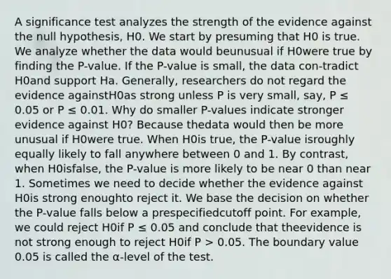 A significance test analyzes the strength of the evidence against the null hypothesis, H0. We start by presuming that H0 is true. We analyze whether the data would beunusual if H0were true by finding the P-value. If the P-value is small, the data con-tradict H0and support Ha. Generally, researchers do not regard the evidence againstH0as strong unless P is very small, say, P ≤ 0.05 or P ≤ 0.01. Why do smaller P-values indicate stronger evidence against H0? Because thedata would then be more unusual if H0were true. When H0is true, the P-value isroughly equally likely to fall anywhere between 0 and 1. By contrast, when H0isfalse, the P-value is more likely to be near 0 than near 1. Sometimes we need to decide whether the evidence against H0is strong enoughto reject it. We base the decision on whether the P-value falls below a prespecifiedcutoff point. For example, we could reject H0if P ≤ 0.05 and conclude that theevidence is not strong enough to reject H0if P > 0.05. The boundary value 0.05 is called the α-level of the test.