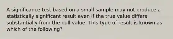 A significance test based on a small sample may not produce a statistically significant result even if the true value differs substantially from the null value. This type of result is known as which of the following?