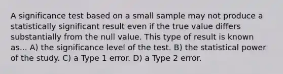 A significance test based on a small sample may not produce a statistically significant result even if the true value differs substantially from the null value. This type of result is known as... A) the significance level of the test. B) the statistical power of the study. C) a Type 1 error. D) a Type 2 error.