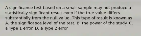 A significance test based on a small sample may not produce a statistically significant result even if the true value differs substantially from the null value. This type of result is known as A. the significance level of the test. B. the power of the study. C. a Type 1 error. D. a Type 2 error