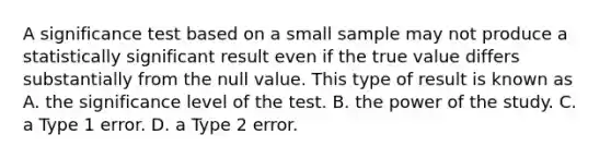 A significance test based on a small sample may not produce a statistically significant result even if the true value differs substantially from the null value. This type of result is known as A. the significance level of the test. B. the power of the study. C. a Type 1 error. D. a Type 2 error.