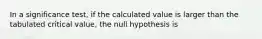 In a significance test, if the calculated value is larger than the tabulated critical value, the null hypothesis is