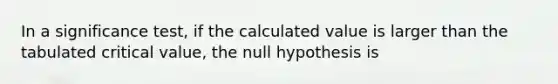 In a significance test, if the calculated value is larger than the tabulated critical value, the null hypothesis is