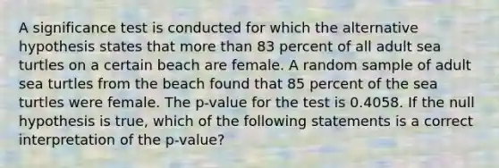 A significance test is conducted for which the alternative hypothesis states that more than 83 percent of all adult sea turtles on a certain beach are female. A random sample of adult sea turtles from the beach found that 85 percent of the sea turtles were female. The p-value for the test is 0.4058. If the null hypothesis is true, which of the following statements is a correct interpretation of the p-value?