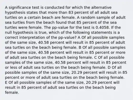 A significance test is conducted for which the alternative hypothesis states that more than 83 percent of all adult sea turtles on a certain beach are female. A random sample of adult sea turtles from the beach found that 85 percent of the sea turtles were female. The pp-value for the test is 0.4058. If the null hypothesis is true, which of the following statements is a correct interpretation of the pp-value? A Of all possible samples of the same size, 40.58 percent will result in 85 percent of adult sea turtles on the beach being female. B Of all possible samples of the same size, 40.58 percent will result in 85 percent or more of adult sea turtles on the beach being female. C Of all possible samples of the same size, 40.58 percent will result in 85 percent or less of adult sea turtles on the beach being female. D Of all possible samples of the same size, 20.29 percent will result in 85 percent or more of adult sea turtles on the beach being female. E Of all possible samples of the same size, 20.29 percent will result in 85 percent of adult sea turtles on the beach being female.