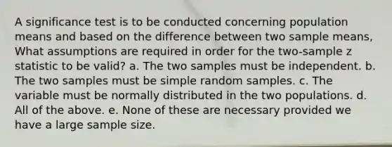 A significance test is to be conducted concerning population means and based on the difference between two sample means, What assumptions are required in order for the two-sample z statistic to be valid? a. The two samples must be independent. b. The two samples must be simple random samples. c. The variable must be normally distributed in the two populations. d. All of the above. e. None of these are necessary provided we have a large sample size.