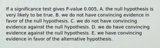 If a significance test gives P-value 0.005, A. the null hypothesis is very likely to be true. B. we do not have convincing evidence in favor of the null hypothesis. C. we do not have convincing evidence against the null hypothesis. D. we do have convincing evidence against the null hypothesis. E. we have convincing evidence in favor of the alternative hypothesis.