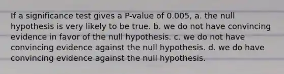 If a significance test gives a P-value of 0.005, a. the null hypothesis is very likely to be true. b. we do not have convincing evidence in favor of the null hypothesis. c. we do not have convincing evidence against the null hypothesis. d. we do have convincing evidence against the null hypothesis.