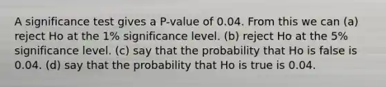 A significance test gives a P-value of 0.04. From this we can (a) reject Ho at the 1% significance level. (b) reject Ho at the 5% significance level. (c) say that the probability that Ho is false is 0.04. (d) say that the probability that Ho is true is 0.04.