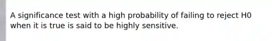 A significance test with a high probability of failing to reject H0 when it is true is said to be highly sensitive.