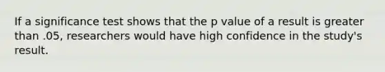 If a significance test shows that the p value of a result is greater than .05, researchers would have high confidence in the study's result.