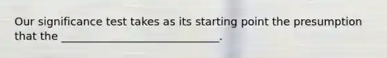 Our significance test takes as its starting point the presumption that the _____________________________.